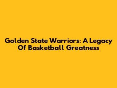 Golden State Warriors: A Legacy Of Basketball Greatness