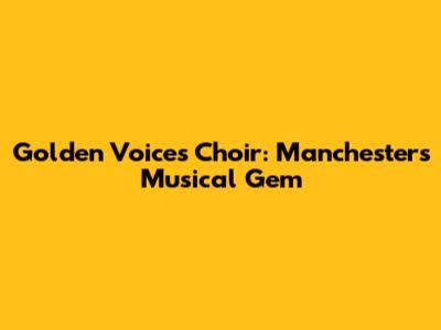 Golden Voices Choir: Manchester's Musical Gem