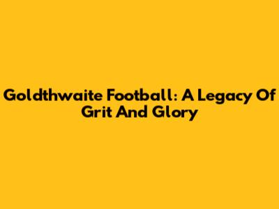 Goldthwaite Football: A Legacy Of Grit And Glory