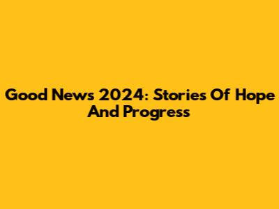 Good News 2024: Stories Of Hope And Progress