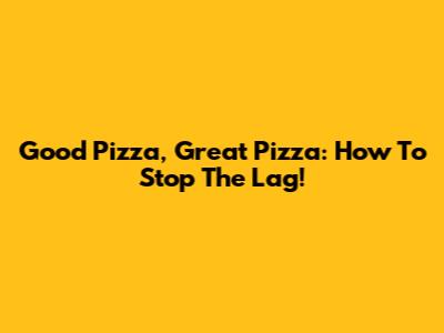 Good Pizza, Great Pizza: How To Stop The Lag!