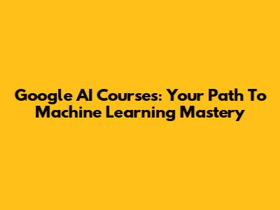 Google AI Courses: Your Path To Machine Learning Mastery