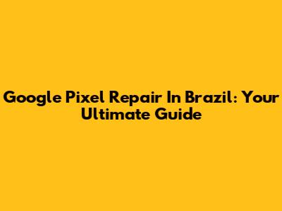 Google Pixel Repair In Brazil: Your Ultimate Guide