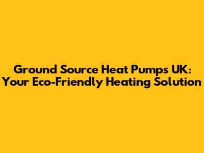 Ground Source Heat Pumps UK: Your Eco-Friendly Heating Solution