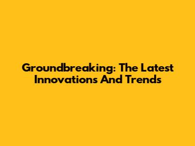 Groundbreaking: The Latest Innovations And Trends