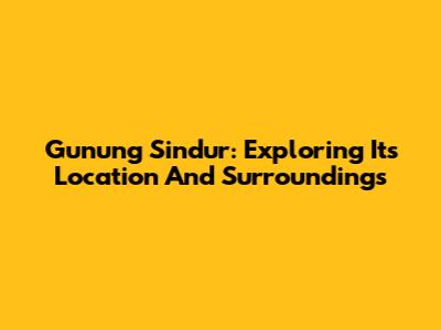 Gunung Sindur: Exploring Its Location And Surroundings