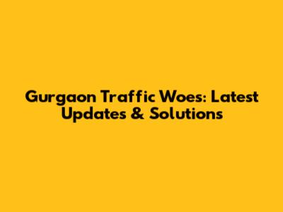 Gurgaon Traffic Woes: Latest Updates & Solutions