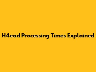 H4ead Processing Times Explained
