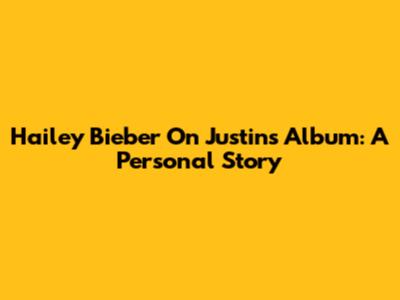 Hailey Bieber On Justin's Album: A Personal Story