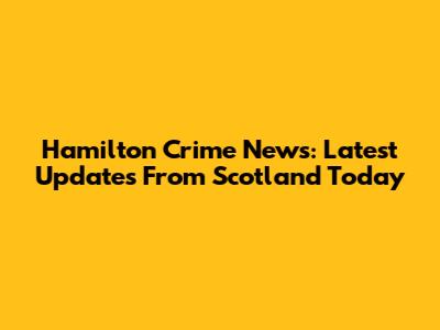 Hamilton Crime News: Latest Updates From Scotland Today