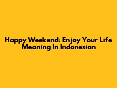 Happy Weekend: Enjoy Your Life Meaning In Indonesian