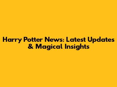 Harry Potter News: Latest Updates & Magical Insights