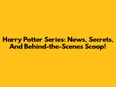 Harry Potter Series: News, Secrets, And Behind-the-Scenes Scoop!