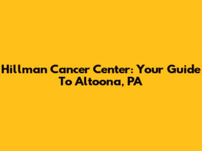 Hillman Cancer Center: Your Guide To Altoona, PA