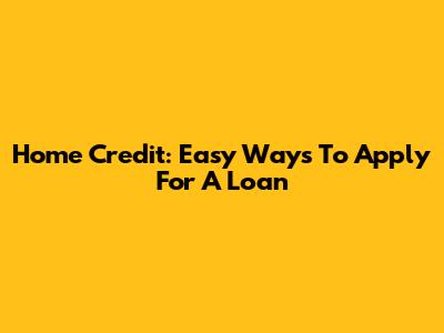 Home Credit: Easy Ways To Apply For A Loan