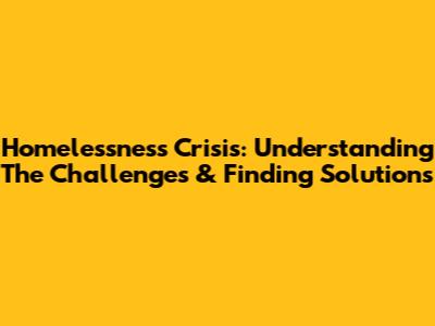 Homelessness Crisis: Understanding The Challenges & Finding Solutions
