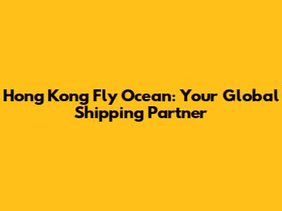 Hong Kong Fly Ocean: Your Global Shipping Partner