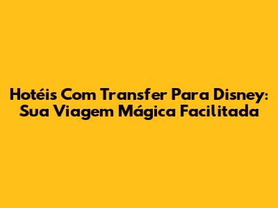 Hotéis Com Transfer Para Disney: Sua Viagem Mágica Facilitada