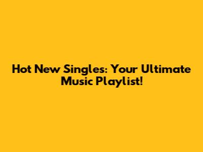 Hot New Singles: Your Ultimate Music Playlist!