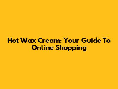 Hot Wax Cream: Your Guide To Online Shopping