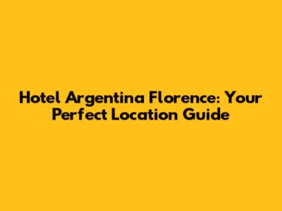 Hotel Argentina Florence: Your Perfect Location Guide