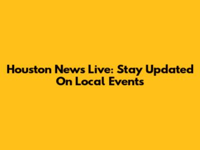 Houston News Live: Stay Updated On Local Events