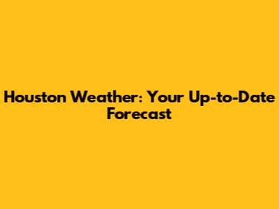 Houston Weather: Your Up-to-Date Forecast