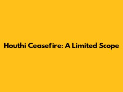 Houthi Ceasefire: A Limited Scope