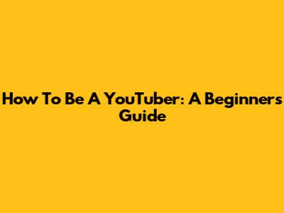 How To Be A YouTuber: A Beginner's Guide