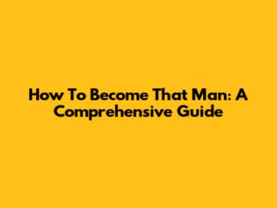 How To Become That Man: A Comprehensive Guide