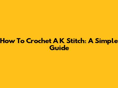 How To Crochet A K Stitch: A Simple Guide