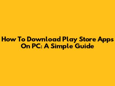 How To Download Play Store Apps On PC: A Simple Guide