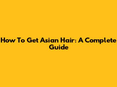 How To Get Asian Hair: A Complete Guide