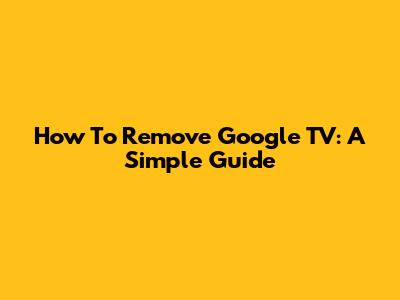How To Remove Google TV: A Simple Guide