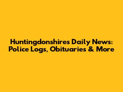 Huntingdonshire's Daily News: Police Logs, Obituaries & More