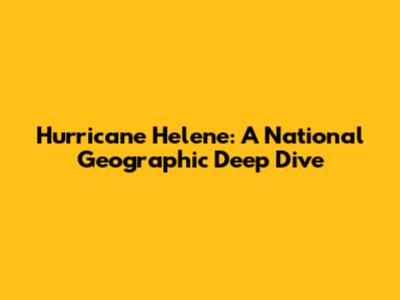 Hurricane Helene: A National Geographic Deep Dive