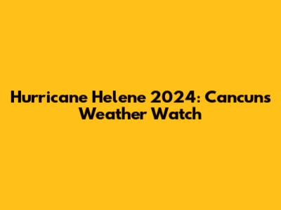 Hurricane Helene 2024: Cancun's Weather Watch