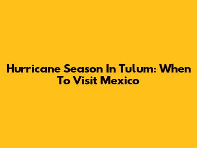 Hurricane Season In Tulum: When To Visit Mexico