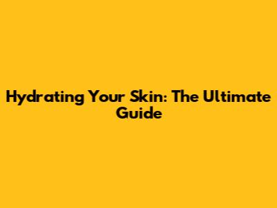 Hydrating Your Skin: The Ultimate Guide