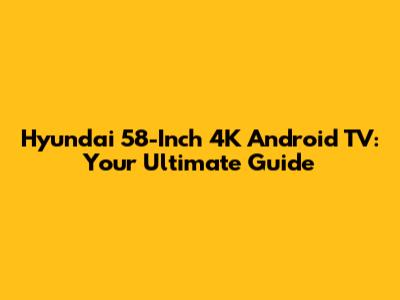 Hyundai 58-Inch 4K Android TV: Your Ultimate Guide