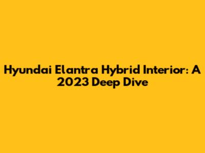 Hyundai Elantra Hybrid Interior: A 2023 Deep Dive