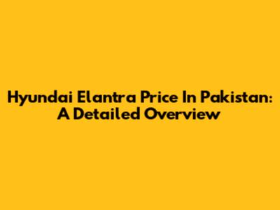 Hyundai Elantra Price In Pakistan: A Detailed Overview
