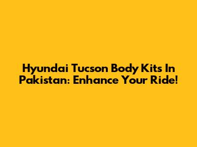 Hyundai Tucson Body Kits In Pakistan: Enhance Your Ride!