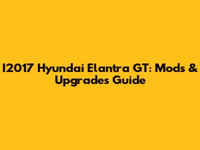 I2017 Hyundai Elantra GT: Mods & Upgrades Guide