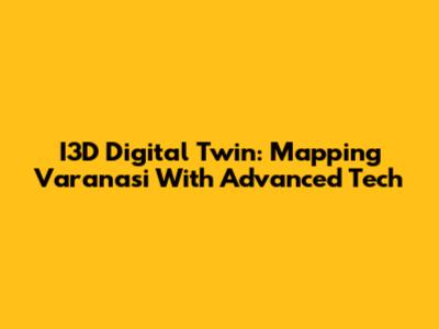 I3D Digital Twin: Mapping Varanasi With Advanced Tech