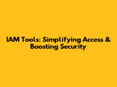 IAM Tools: Simplifying Access & Boosting Security