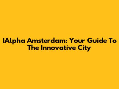 IAlpha Amsterdam: Your Guide To The Innovative City