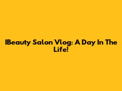 IBeauty Salon Vlog: A Day In The Life!