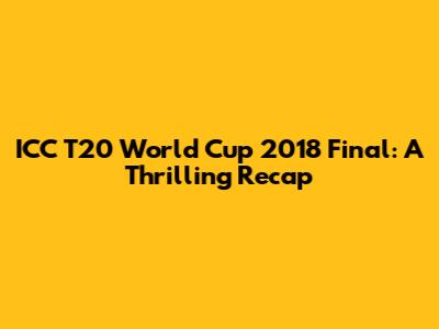 ICC T20 World Cup 2018 Final: A Thrilling Recap