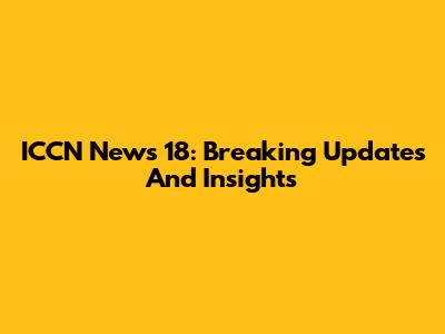 ICCN News 18: Breaking Updates And Insights
